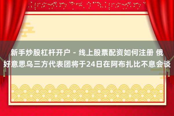 新手炒股杠杆开户 - 线上股票配资如何注册 俄好意思乌三方代表团将于24日在阿布扎比不息会谈