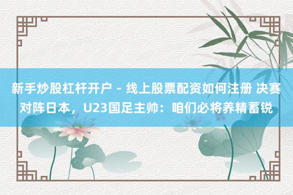 新手炒股杠杆开户 - 线上股票配资如何注册 决赛对阵日本，U23国足主帅：咱们必将养精蓄锐
