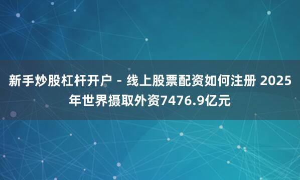 新手炒股杠杆开户 - 线上股票配资如何注册 2025年世界摄取外资7476.9亿元