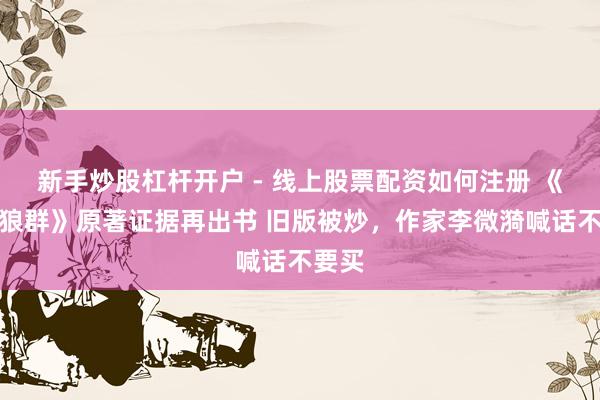 新手炒股杠杆开户 - 线上股票配资如何注册 《重返狼群》原著证据再出书 旧版被炒，作家李微漪喊话不要买