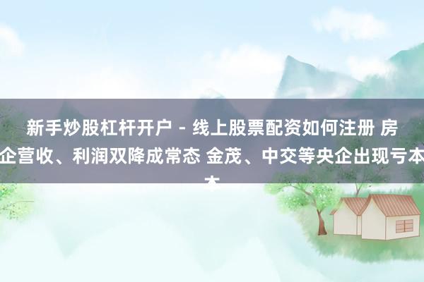 新手炒股杠杆开户 - 线上股票配资如何注册 房企营收、利润双降成常态 金茂、中交等央企出现亏本