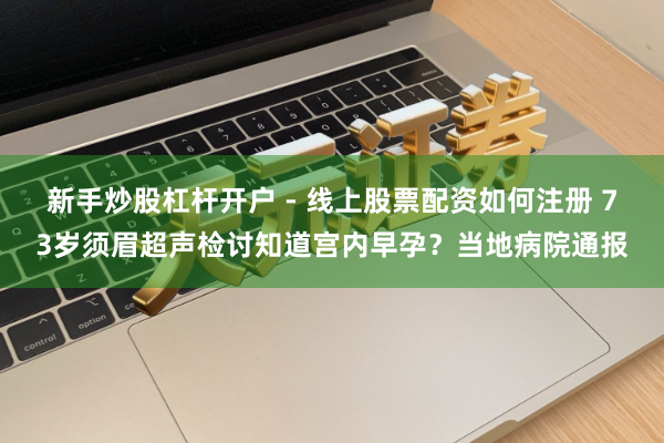 新手炒股杠杆开户 - 线上股票配资如何注册 73岁须眉超声检讨知道宫内早孕？当地病院通报