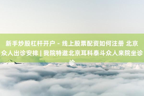 新手炒股杠杆开户 - 线上股票配资如何注册 北京众人出诊安排 | 我院特邀北京耳科泰斗众人来院坐诊