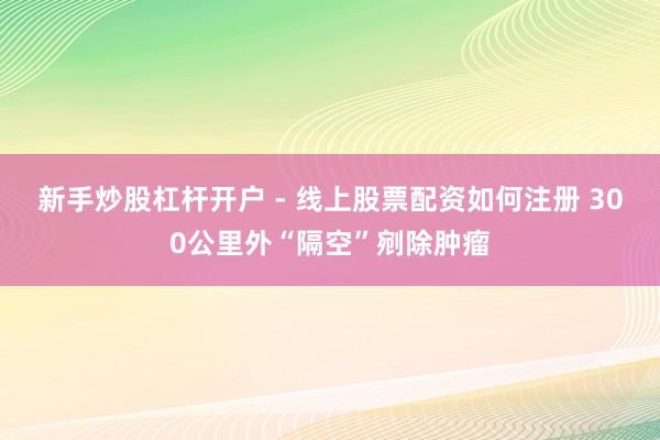 新手炒股杠杆开户 - 线上股票配资如何注册 300公里外“隔空”剜除肿瘤