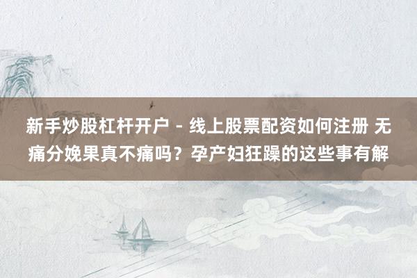 新手炒股杠杆开户 - 线上股票配资如何注册 无痛分娩果真不痛吗？孕产妇狂躁的这些事有解