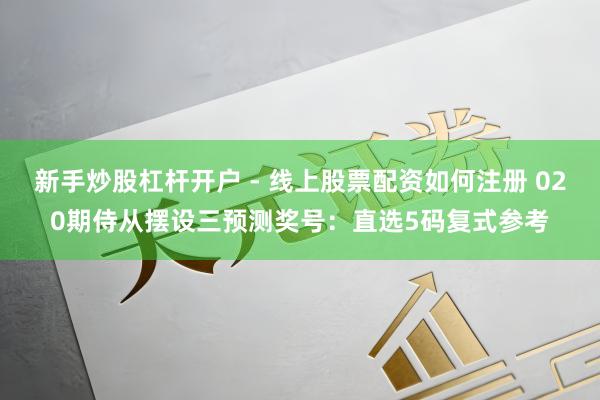 新手炒股杠杆开户 - 线上股票配资如何注册 020期侍从摆设三预测奖号：直选5码复式参考