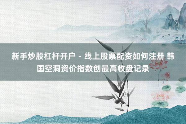 新手炒股杠杆开户 - 线上股票配资如何注册 韩国空洞资价指数创最高收盘记录