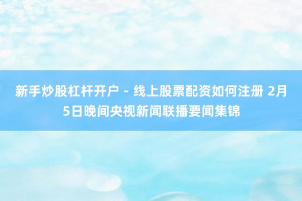 新手炒股杠杆开户 - 线上股票配资如何注册 2月5日晚间央视新闻联播要闻集锦