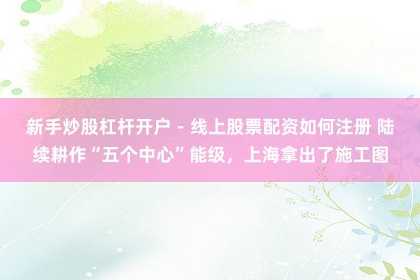 新手炒股杠杆开户 - 线上股票配资如何注册 陆续耕作“五个中心”能级，上海拿出了施工图