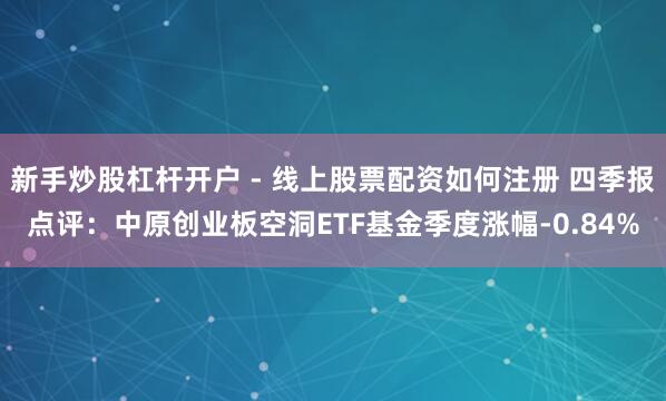 新手炒股杠杆开户 - 线上股票配资如何注册 四季报点评：中原创业板空洞ETF基金季度涨幅-0.84%