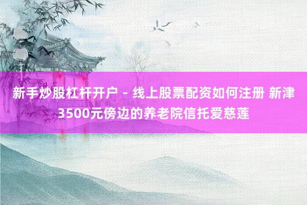 新手炒股杠杆开户 - 线上股票配资如何注册 新津3500元傍边的养老院信托爱慈莲