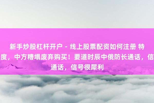 新手炒股杠杆开户 - 线上股票配资如何注册 特朗普没猜度，中方糟塌废弃购买！要道时辰中俄防长通话，信号很犀利