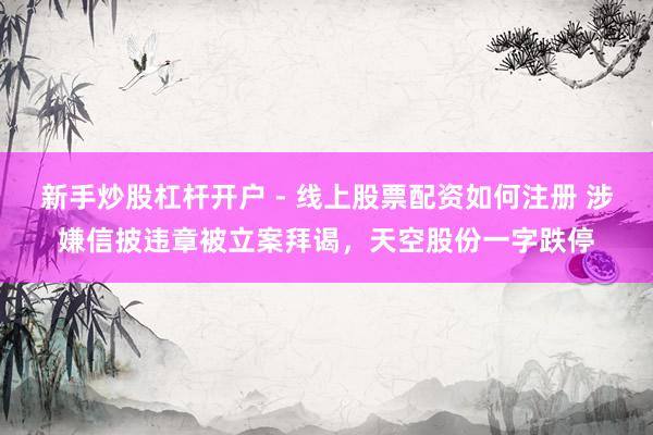 新手炒股杠杆开户 - 线上股票配资如何注册 涉嫌信披违章被立案拜谒，天空股份一字跌停