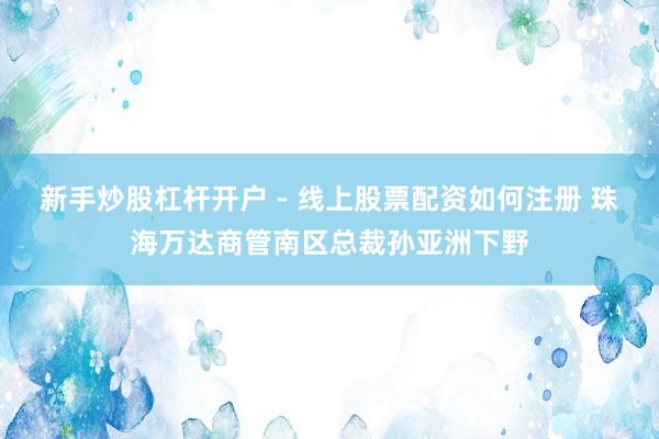 新手炒股杠杆开户 - 线上股票配资如何注册 珠海万达商管南区总裁孙亚洲下野