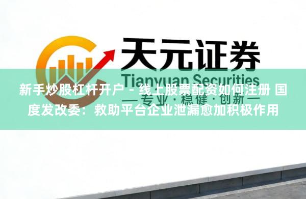 新手炒股杠杆开户 - 线上股票配资如何注册 国度发改委：救助平台企业泄漏愈加积极作用