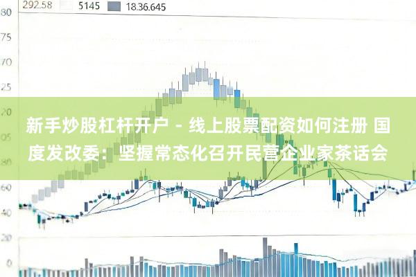 新手炒股杠杆开户 - 线上股票配资如何注册 国度发改委：坚握常态化召开民营企业家茶话会