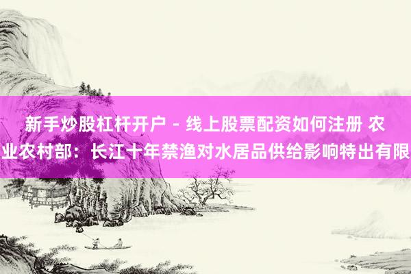 新手炒股杠杆开户 - 线上股票配资如何注册 农业农村部：长江十年禁渔对水居品供给影响特出有限