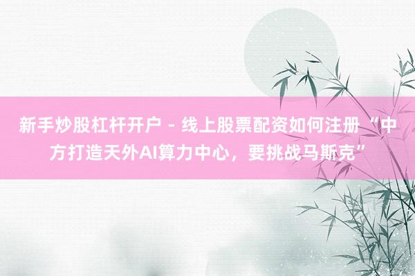 新手炒股杠杆开户 - 线上股票配资如何注册 “中方打造天外AI算力中心，要挑战马斯克”
