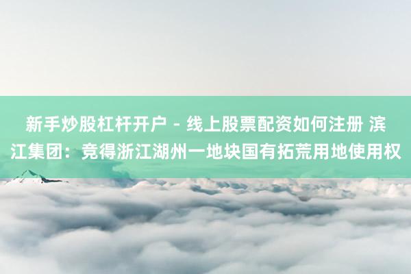 新手炒股杠杆开户 - 线上股票配资如何注册 滨江集团：竞得浙江湖州一地块国有拓荒用地使用权
