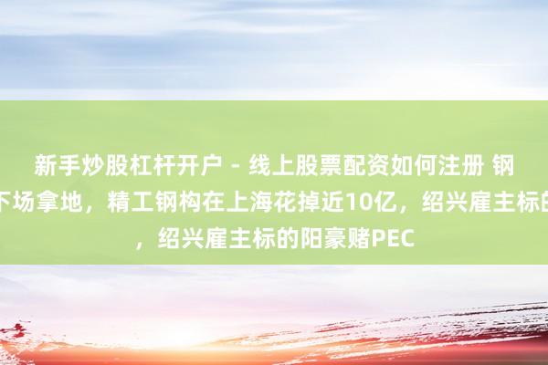 新手炒股杠杆开户 - 线上股票配资如何注册 钢结构龙头也下场拿地，精工钢构在上海花掉近10亿，绍兴雇主标的阳豪赌PEC