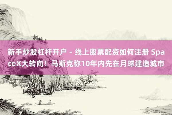 新手炒股杠杆开户 - 线上股票配资如何注册 SpaceX大转向！马斯克称10年内先在月球建造城市