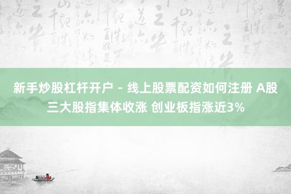 新手炒股杠杆开户 - 线上股票配资如何注册 A股三大股指集体收涨 创业板指涨近3%