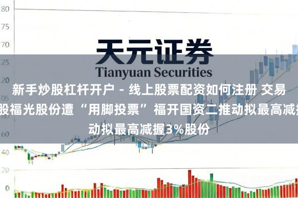新手炒股杠杆开户 - 线上股票配资如何注册 交易航天见解股福光股份遭 “用脚投票” 福开国资二推动拟最高减握3%股份