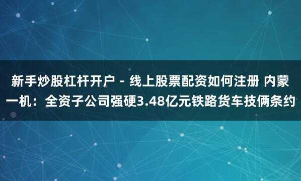 新手炒股杠杆开户 - 线上股票配资如何注册 内蒙一机：全资子公司强硬3.48亿元铁路货车技俩条约