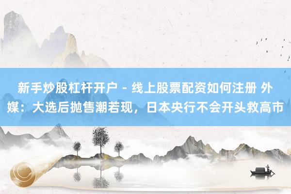 新手炒股杠杆开户 - 线上股票配资如何注册 外媒：大选后抛售潮若现，日本央行不会开头救高市