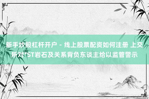 新手炒股杠杆开户 - 线上股票配资如何注册 上交所对*ST岩石及关系背负东谈主给以监管警示