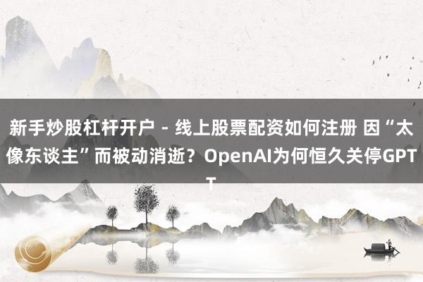 新手炒股杠杆开户 - 线上股票配资如何注册 因“太像东谈主”而被动消逝？OpenAI为何恒久关停GPT