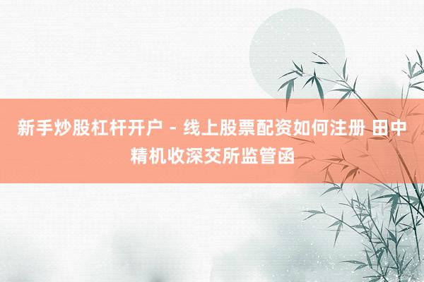 新手炒股杠杆开户 - 线上股票配资如何注册 田中精机收深交所监管函