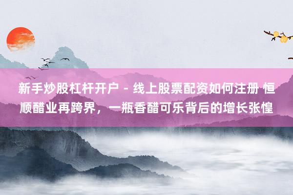 新手炒股杠杆开户 - 线上股票配资如何注册 恒顺醋业再跨界，一瓶香醋可乐背后的增长张惶