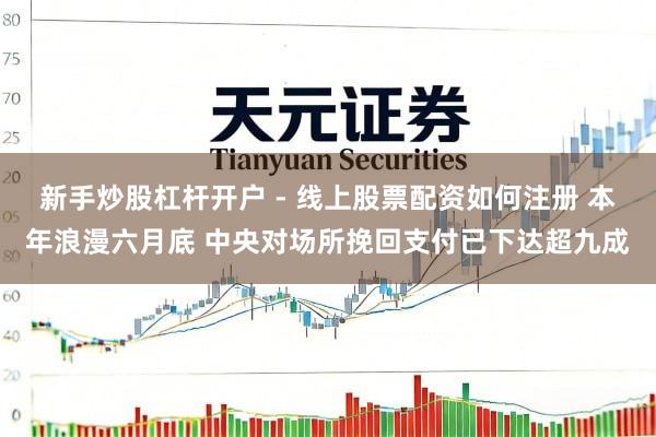 新手炒股杠杆开户 - 线上股票配资如何注册 本年浪漫六月底 中央对场所挽回支付已下达超九成