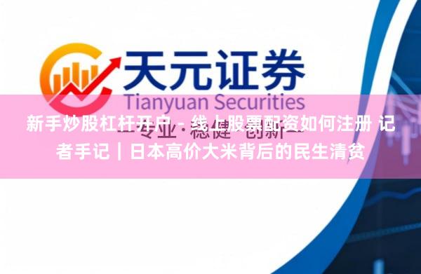 新手炒股杠杆开户 - 线上股票配资如何注册 记者手记｜日本高价大米背后的民生清贫