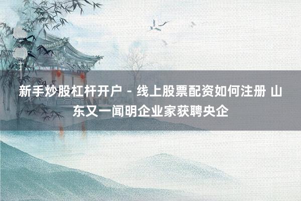 新手炒股杠杆开户 - 线上股票配资如何注册 山东又一闻明企业家获聘央企