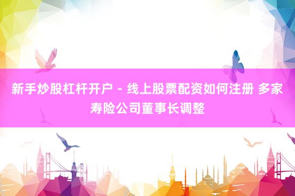 新手炒股杠杆开户 - 线上股票配资如何注册 多家寿险公司董事长调整