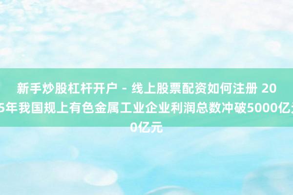 新手炒股杠杆开户 - 线上股票配资如何注册 2025年我国规上有色金属工业企业利润总数冲破5000亿元