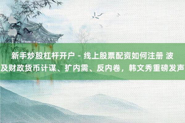 新手炒股杠杆开户 - 线上股票配资如何注册 波及财政货币计谋、扩内需、反内卷，韩文秀重磅发声