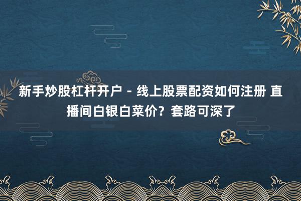 新手炒股杠杆开户 - 线上股票配资如何注册 直播间白银白菜价？套路可深了