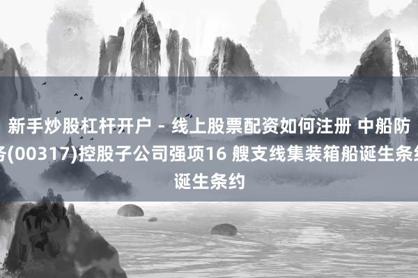新手炒股杠杆开户 - 线上股票配资如何注册 中船防务(00317)控股子公司强项16 艘支线集装箱船诞生条约
