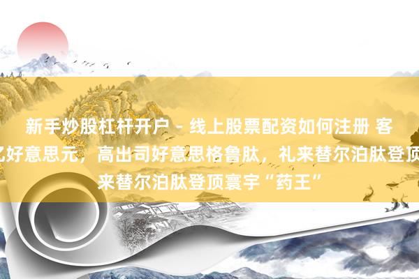 新手炒股杠杆开户 - 线上股票配资如何注册 客岁大卖365亿好意思元，高出司好意思格鲁肽，礼来替尔泊肽登顶寰宇“药王”