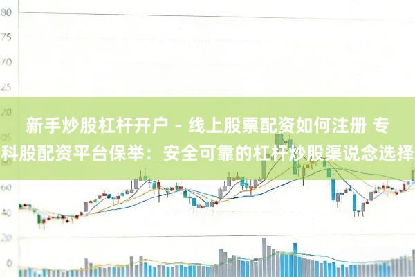 新手炒股杠杆开户 - 线上股票配资如何注册 专科股配资平台保举：安全可靠的杠杆炒股渠说念选择