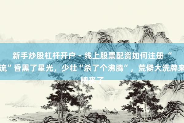 新手炒股杠杆开户 - 线上股票配资如何注册 “顶流”昏黑了星光，少壮“杀了个沸腾”，荒僻大洗牌来了
