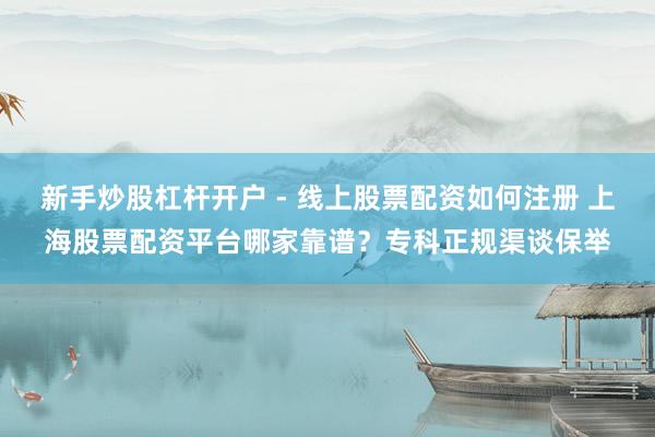 新手炒股杠杆开户 - 线上股票配资如何注册 上海股票配资平台哪家靠谱？专科正规渠谈保举