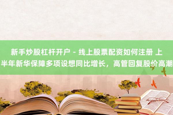 新手炒股杠杆开户 - 线上股票配资如何注册 上半年新华保障多项设想同比增长，高管回复股价高潮