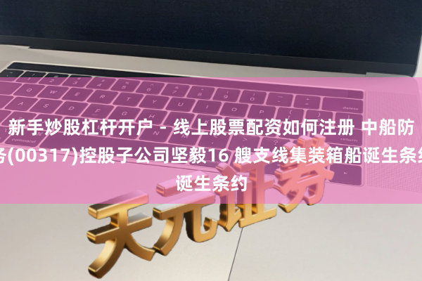新手炒股杠杆开户 - 线上股票配资如何注册 中船防务(00317)控股子公司坚毅16 艘支线集装箱船诞生条约