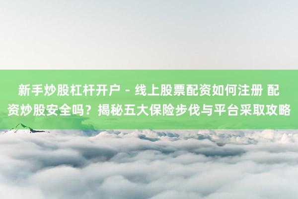 新手炒股杠杆开户 - 线上股票配资如何注册 配资炒股安全吗？揭秘五大保险步伐与平台采取攻略
