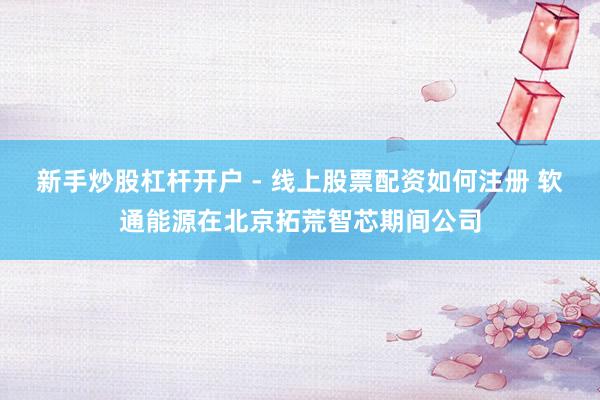 新手炒股杠杆开户 - 线上股票配资如何注册 软通能源在北京拓荒智芯期间公司