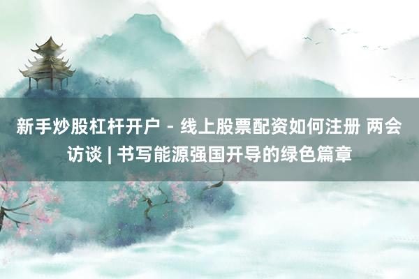 新手炒股杠杆开户 - 线上股票配资如何注册 两会访谈 | 书写能源强国开导的绿色篇章